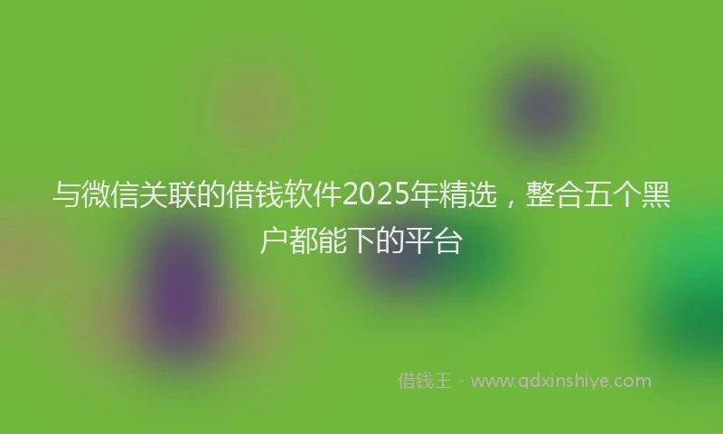 与微信关联的借钱软件2025年精选，整合五个黑户都能下的平台