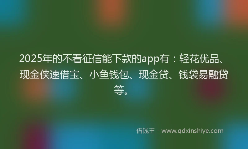 2025年的不看征信能下款的app有：轻花优品、现金侠速借宝、小鱼钱包、现金贷、钱袋易融贷等。