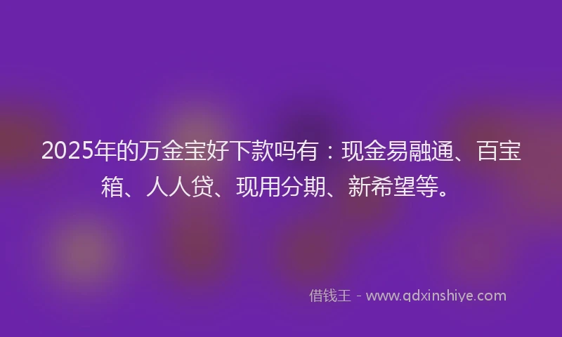 2025年的万金宝好下款吗有：现金易融通、百宝箱、人人贷、现用分期、新希望等。