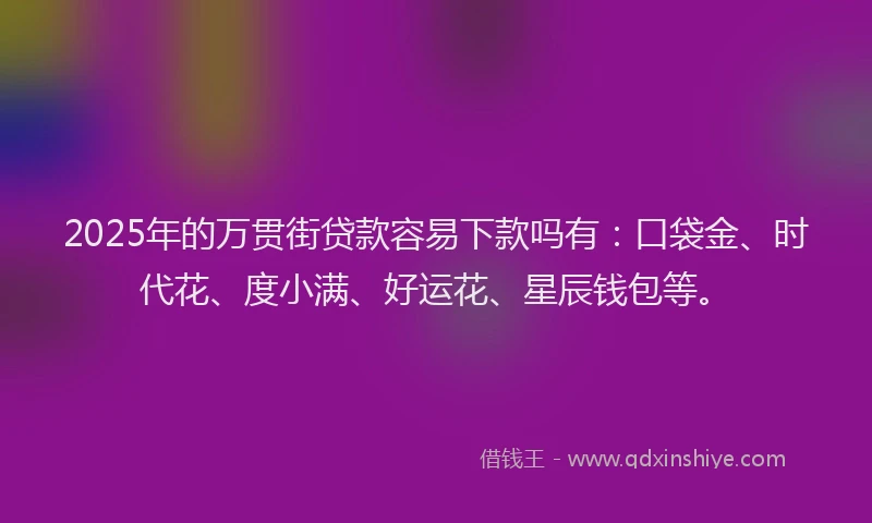 2025年的万贯街贷款容易下款吗有：口袋金、时代花、度小满、好运花、星辰钱包等。
