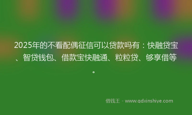2025年的不看配偶征信可以贷款吗有：快融贷宝、智贷钱包、借款宝快融通、粒粒贷、够享借等。