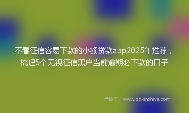 不看征信容易下款的小额贷款app2025年推荐，梳理5个无视征信黑户当前逾期必下款的口子