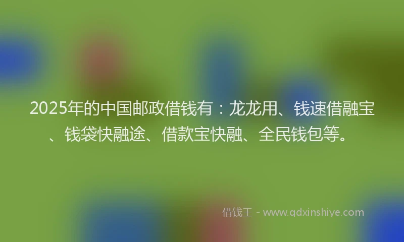 2025年的中国邮政借钱有：龙龙用、钱速借融宝、钱袋快融途、借款宝快融、全民钱包等。