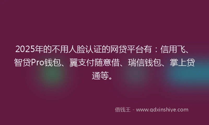 2025年的不用人脸认证的网贷平台有：信用飞、智贷Pro钱包、翼支付随意借、瑞信钱包、掌上贷通等。