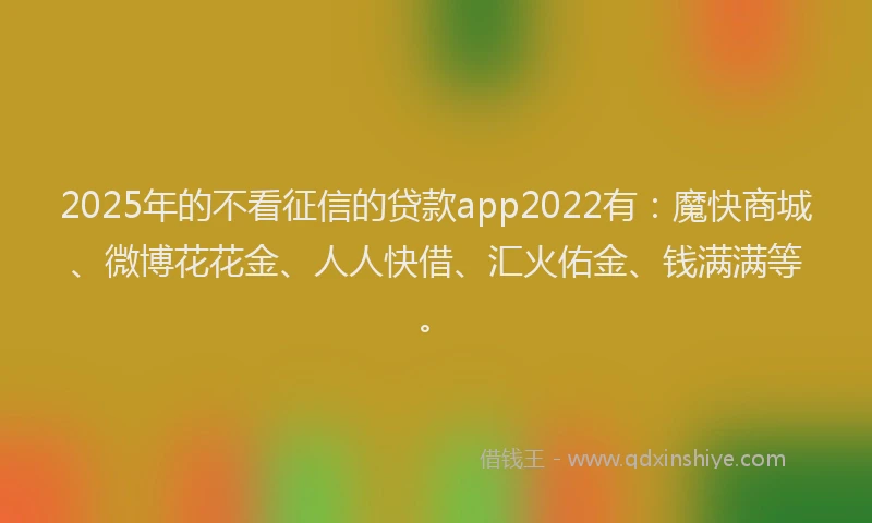2025年的不看征信的贷款app2022有：魔快商城、微博花花金、人人快借、汇火佑金、钱满满等。