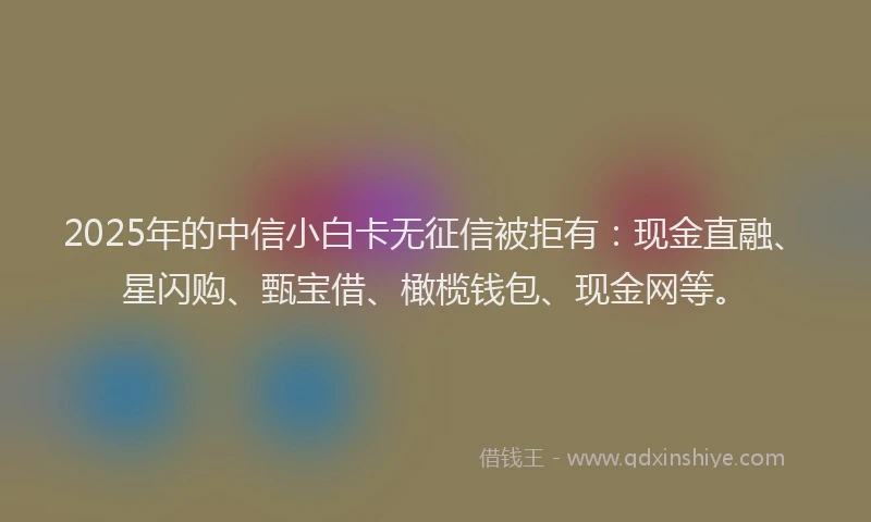 2025年的中信小白卡无征信被拒有:现金直融、星闪购、甄宝借、橄榄钱包、现金网等。