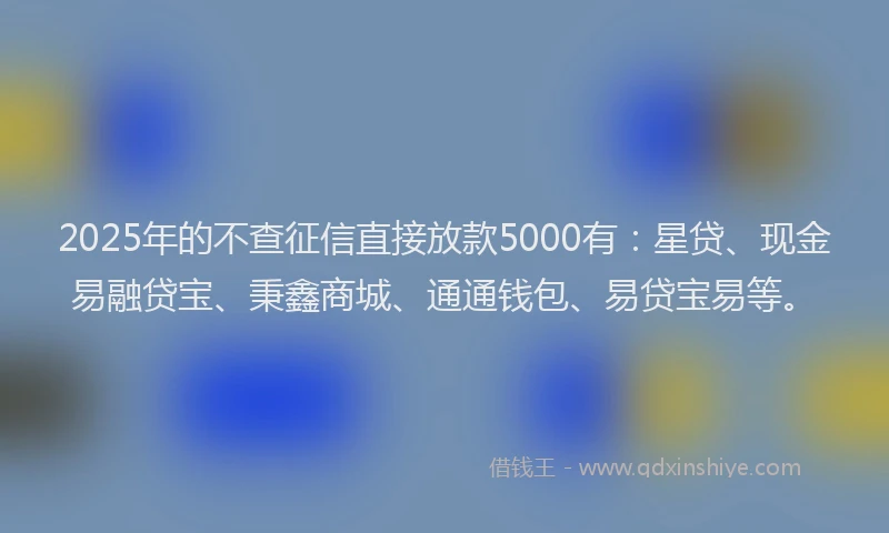 2025年的不查征信直接放款5000有：星贷、现金易融贷宝、秉鑫商城、通通钱包、易贷宝易等。