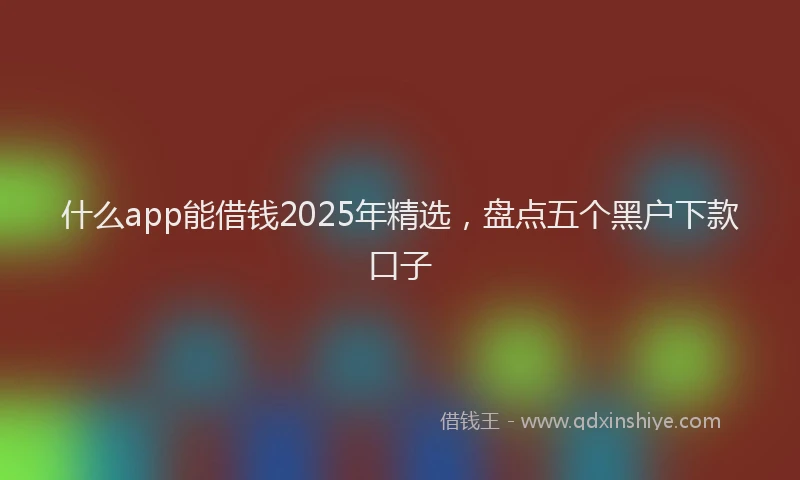 什么app能借钱2025年精选，盘点五个黑户下款口子