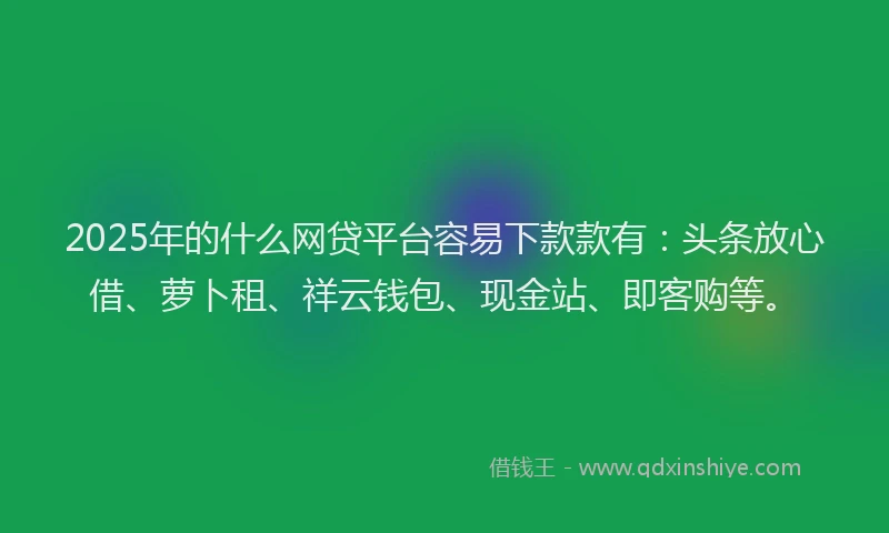2025年的什么网贷平台容易下款款有：头条放心借、萝卜租、祥云钱包、现金站、即客购等。