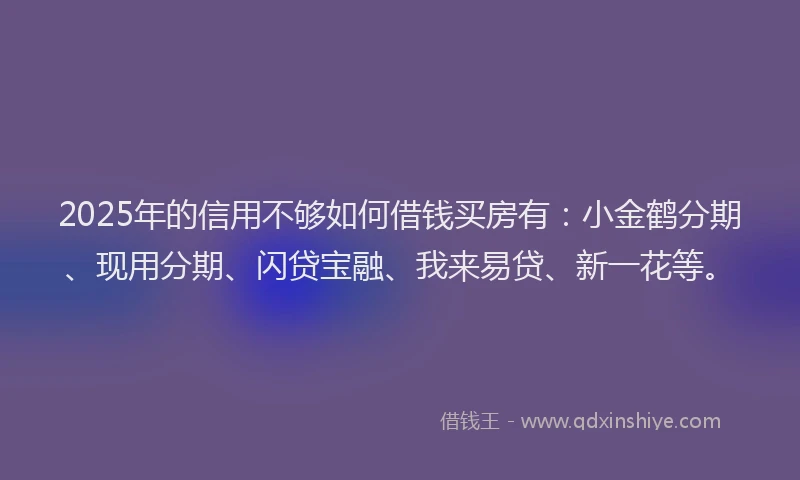 2025年的信用不够如何借钱买房有：小金鹤分期、现用分期、闪贷宝融、我来易贷、新一花等。