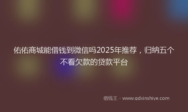 佑佑商城能借钱到微信吗2025年推荐，归纳五个不看欠款的贷款平台