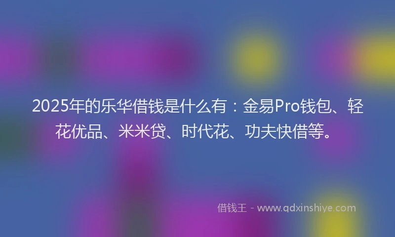 2025年的乐华借钱是什么有：金易Pro钱包、轻花优品、米米贷、时代花、功夫快借等。