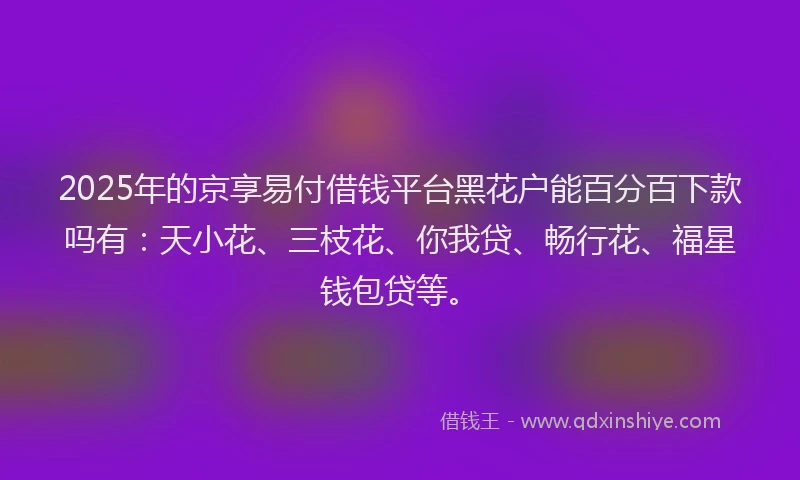 2025年的京享易付借钱平台黑花户能百分百下款吗有：天小花、三枝花、你我贷、畅行花、福星钱包贷等。