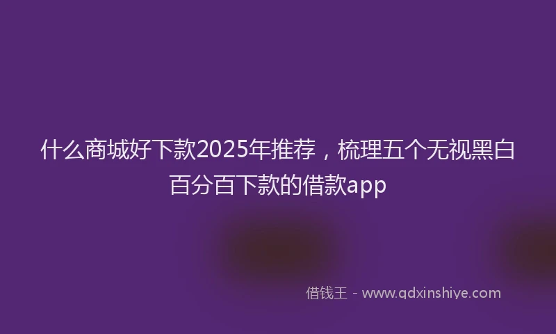 什么商城好下款2025年推荐，梳理五个无视黑白百分百下款的借款app