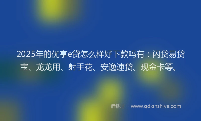 2025年的优享e贷怎么样好下款吗有：闪贷易贷宝、龙龙用、射手花、安逸速贷、现金卡等。
