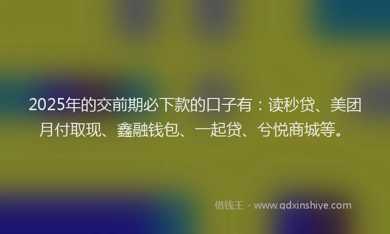 2025年的交前期必下款的口子有：读秒贷、美团月付取现、鑫融钱包、一起贷、兮悦商城等。