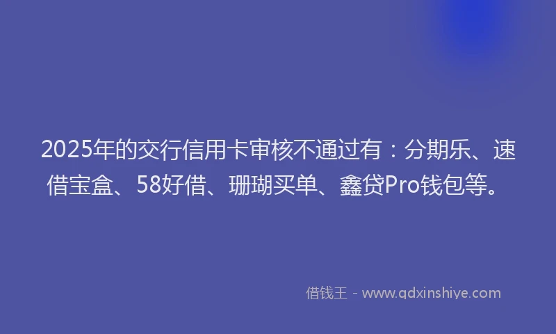 2025年的交行信用卡审核不通过有：分期乐、速借宝盒、58好借、珊瑚买单、鑫贷Pro钱包等。
