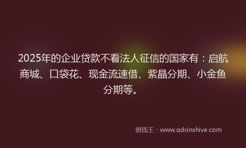 2025年的企业贷款不看法人征信的国家有：启航商城、口袋花、现金流速借、紫晶分期、小金鱼分期等。
