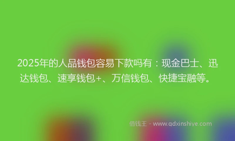 2025年的人品钱包容易下款吗有：现金巴士、迅达钱包、速享钱包+、万信钱包、快捷宝融等。