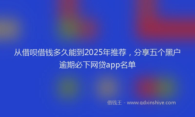 从借呗借钱多久能到2025年推荐，分享五个黑户逾期必下网贷app名单