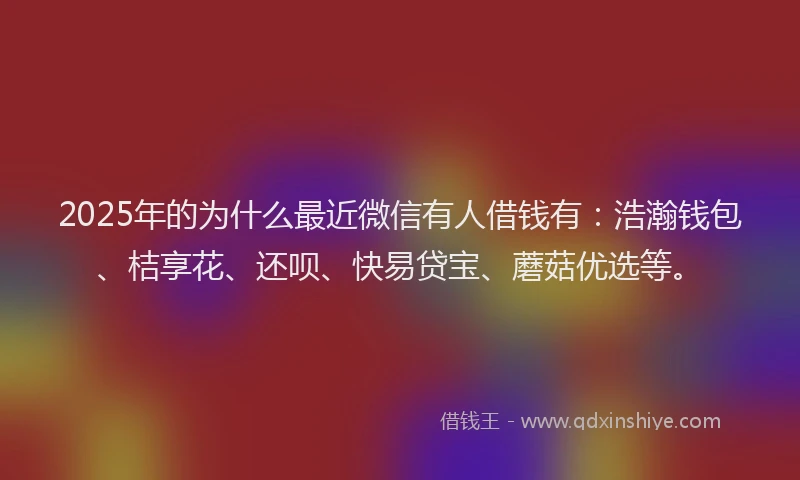 2025年的为什么最近微信有人借钱有:浩瀚钱包、桔享花、还呗、快易贷宝、蘑菇优选等。