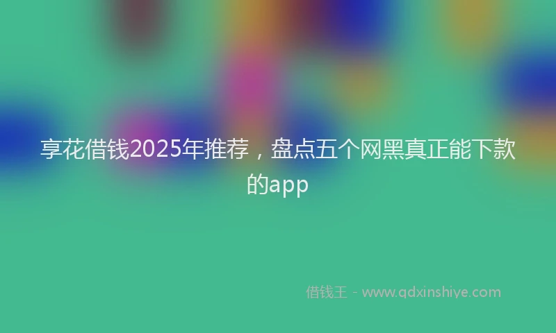 享花借钱2025年推荐，盘点五个网黑真正能下款的app