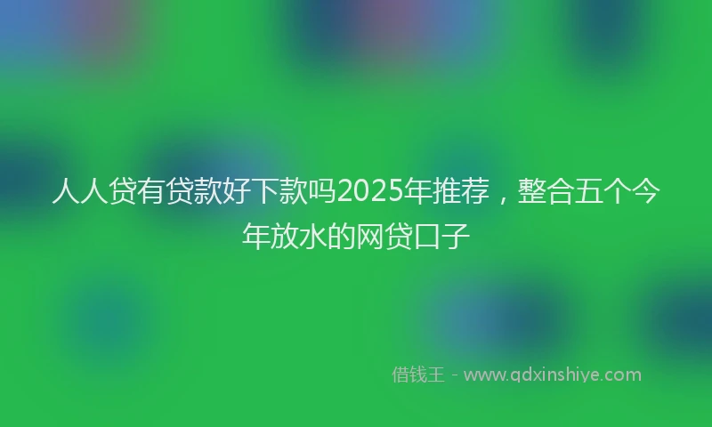 人人贷有贷款好下款吗2025年推荐,整合五个今年放水的网贷口子