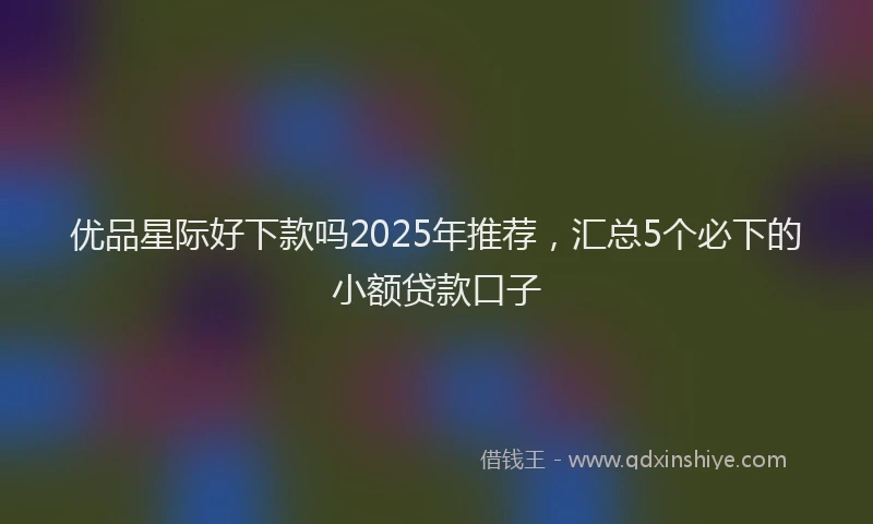 优品星际好下款吗2025年推荐，汇总5个必下的小额贷款口子