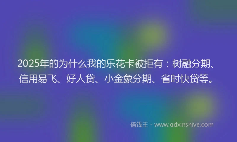 2025年的为什么我的乐花卡被拒有：树融分期、信用易飞、好人贷、小金象分期、省时快贷等。