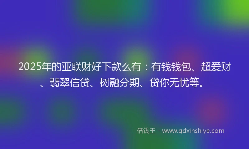 2025年的亚联财好下款么有：有钱钱包、超爱财、翡翠信贷、树融分期、贷你无忧等。