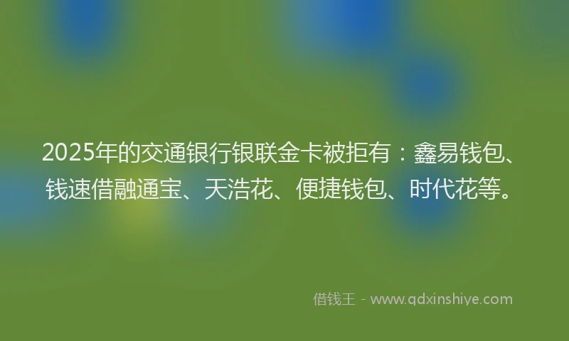 2025年的交通银行银联金卡被拒有：鑫易钱包、钱速借融通宝、天浩花、便捷钱包、时代花等。