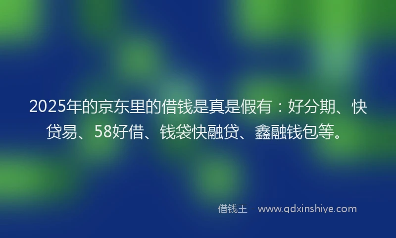 2025年的京东里的借钱是真是假有:好分期、快贷易、58好借、钱袋快融贷、鑫融钱包等。