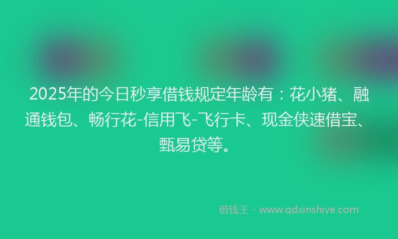 2025年的今日秒享借钱规定年龄有：花小猪、融通钱包、畅行花-信用飞-飞行卡、现金侠速借宝、甄易贷等。
