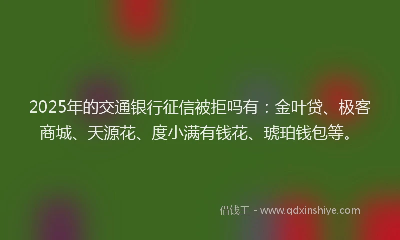 2025年的交通银行征信被拒吗有：金叶贷、极客商城、天源花、度小满有钱花、琥珀钱包等。