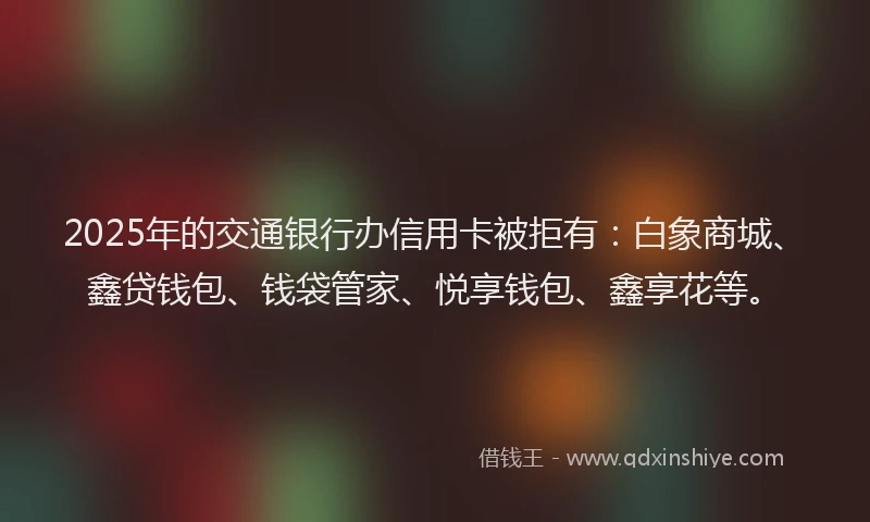 2025年的交通银行办信用卡被拒有：白象商城、鑫贷钱包、钱袋管家、悦享钱包、鑫享花等。
