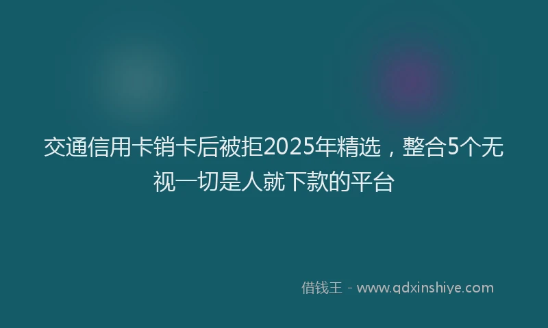 交通信用卡销卡后被拒2025年精选，整合5个无视一切是人就下款的平台
