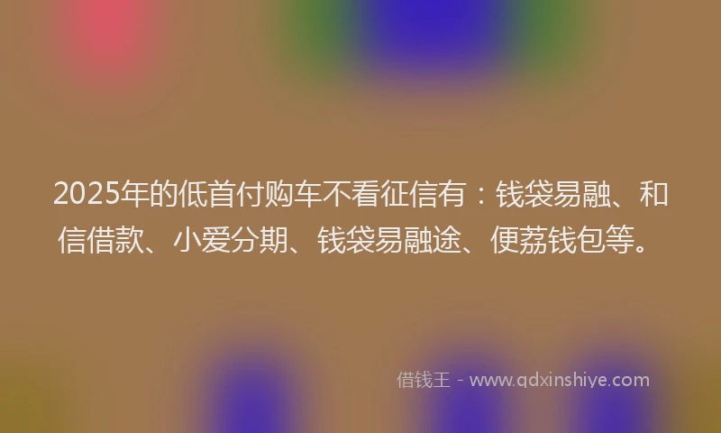 2025年的低首付购车不看征信有：钱袋易融、和信借款、小爱分期、钱袋易融途、便荔钱包等。