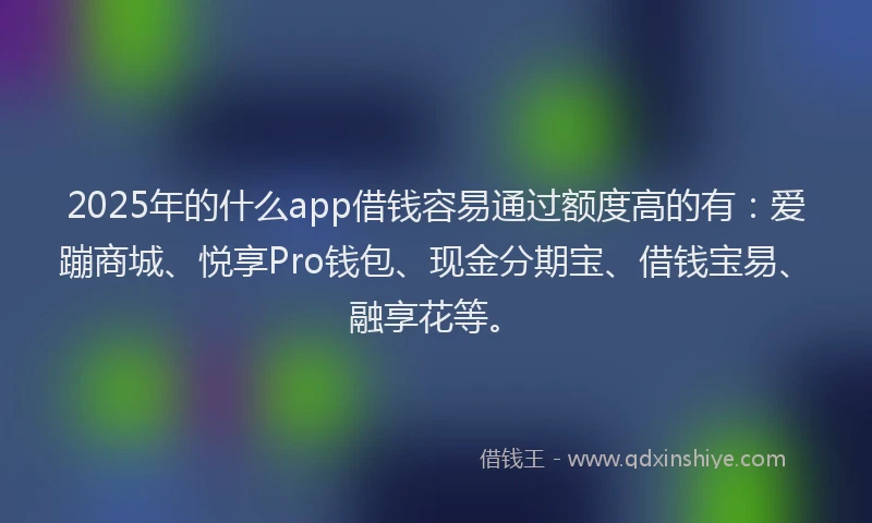 2025年的什么app借钱容易通过额度高的有：爱蹦商城、悦享Pro钱包、现金分期宝、借钱宝易、融享花等。