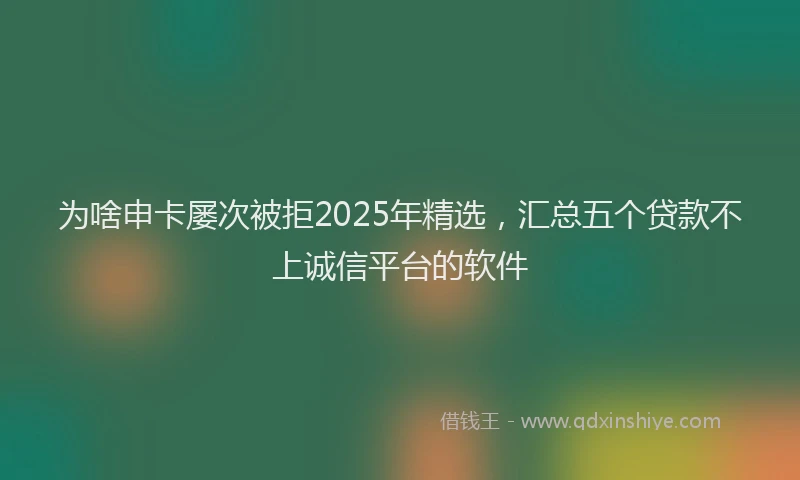 为啥申卡屡次被拒2025年精选，汇总五个贷款不上诚信平台的软件