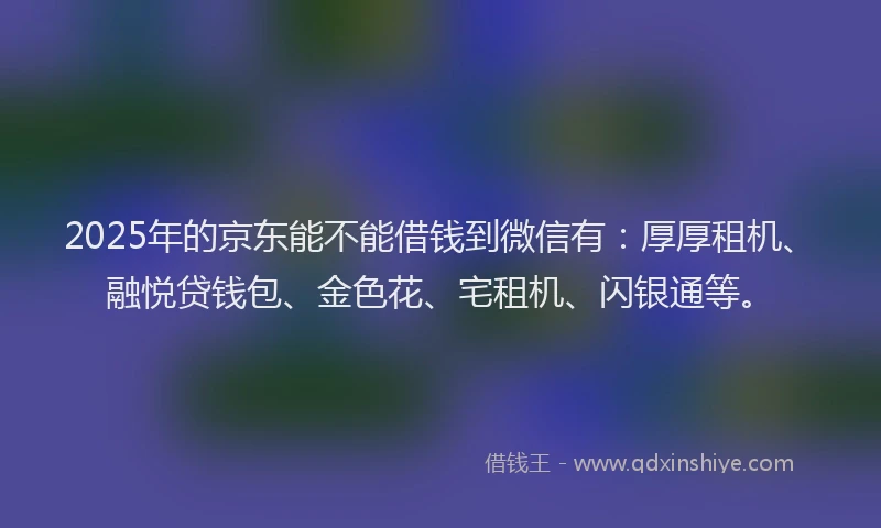 2025年的京东能不能借钱到微信有：厚厚租机、融悦贷钱包、金色花、宅租机、闪银通等。