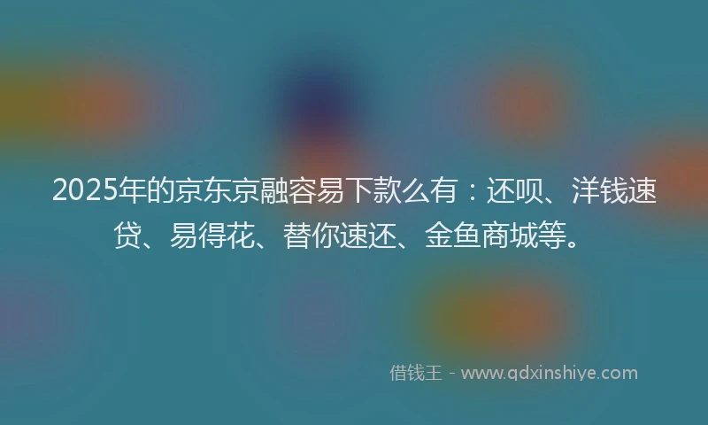 2025年的京东京融容易下款么有：还呗、洋钱速贷、易得花、替你速还、金鱼商城等。