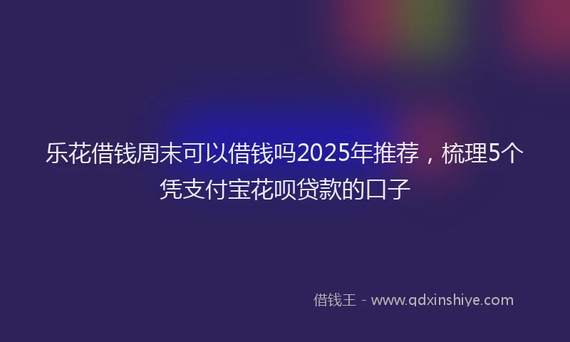 乐花借钱周末可以借钱吗2025年推荐，梳理5个凭支付宝花呗贷款的口子