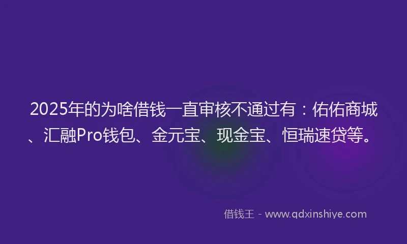 2025年的为啥借钱一直审核不通过有:佑佑商城、汇融Pro钱包、金元宝、现金宝、恒瑞速贷等。