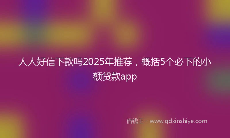 人人好信下款吗2025年推荐，概括5个必下的小额贷款app