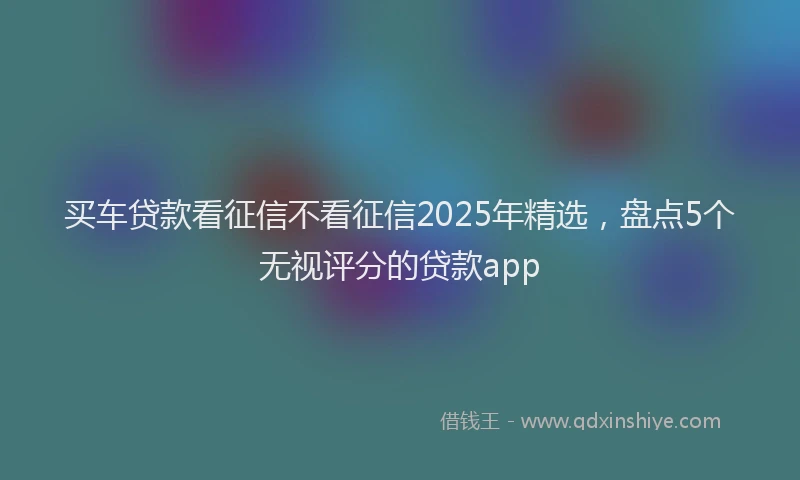 买车贷款看征信不看征信2025年精选，盘点5个无视评分的贷款app