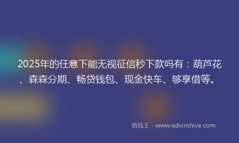 2025年的任意下能无视征信秒下款吗有：葫芦花、森森分期、畅贷钱包、现金快车、够享借等。