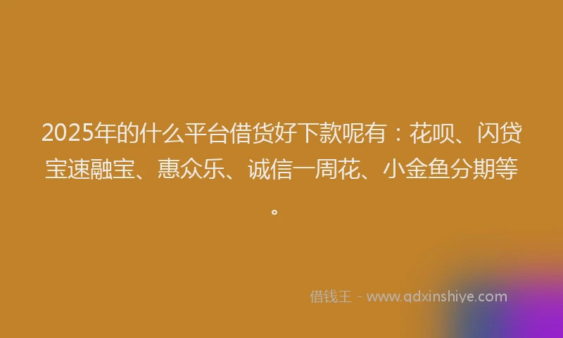 2025年的什么平台借货好下款呢有：花呗、闪贷宝速融宝、惠众乐、诚信一周花、小金鱼分期等。