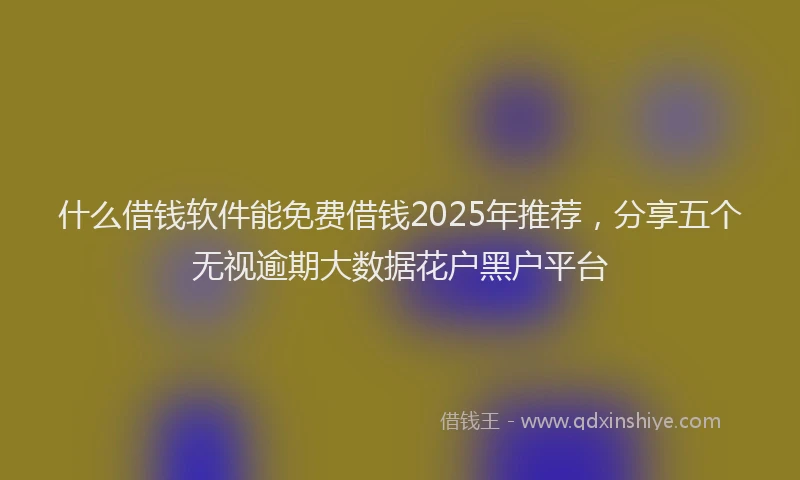 什么借钱软件能免费借钱2025年推荐，分享五个无视逾期大数据花户黑户平台