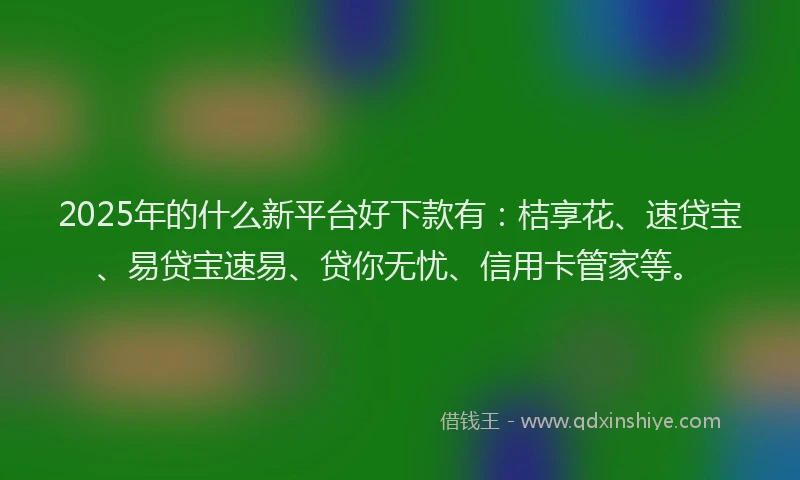 2025年的什么新平台好下款有：桔享花、速贷宝、易贷宝速易、贷你无忧、信用卡管家等。