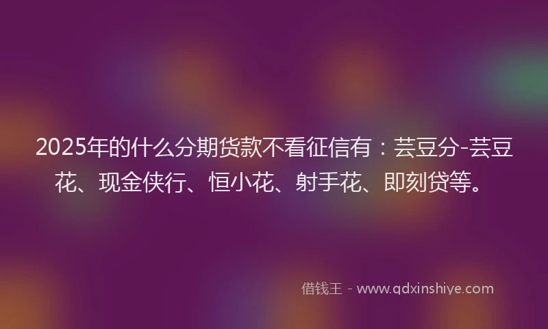 2025年的什么分期货款不看征信有：芸豆分-芸豆花、现金侠行、恒小花、射手花、即刻贷等。